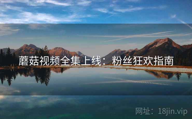蘑菇视频全集上线：粉丝狂欢指南