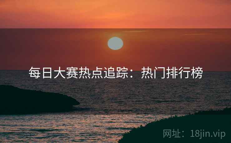 每日大赛热点追踪：热门排行榜