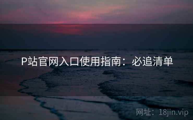 P站官网入口使用指南：必追清单