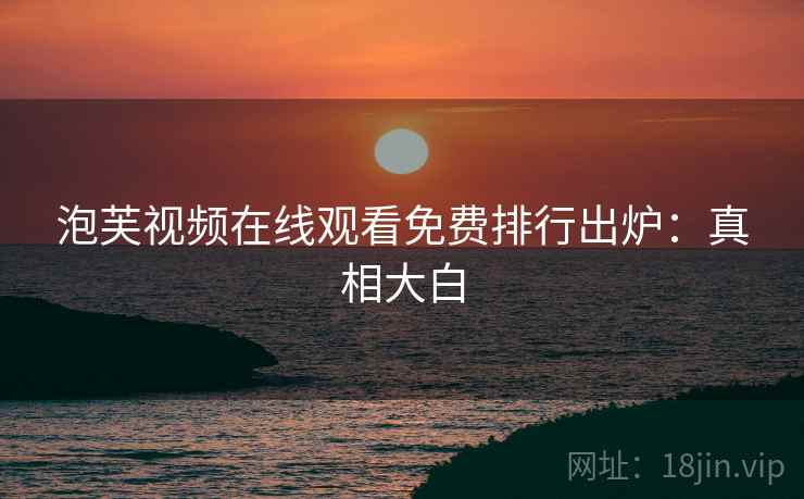 泡芙视频在线观看免费排行出炉：真相大白