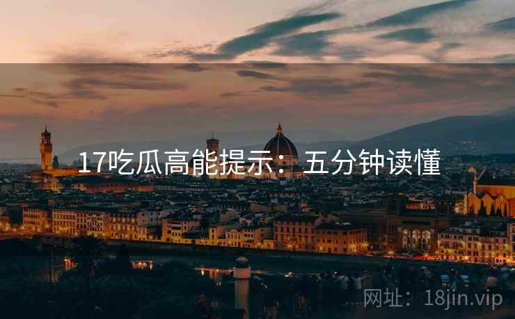17吃瓜高能提示：五分钟读懂