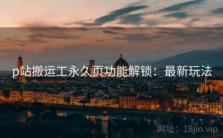 p站搬运工永久页功能解锁：最新玩法
