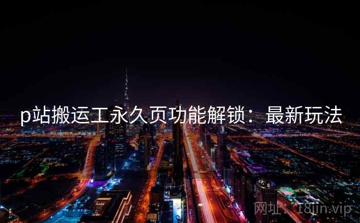 p站搬运工永久页功能解锁：最新玩法