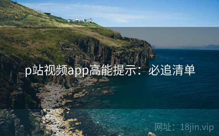 p站视频app高能提示：必追清单