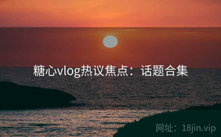 糖心vlog热议焦点：话题合集
