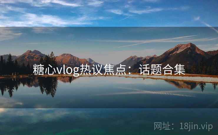 糖心vlog热议焦点：话题合集