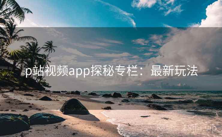p站视频app探秘专栏：最新玩法