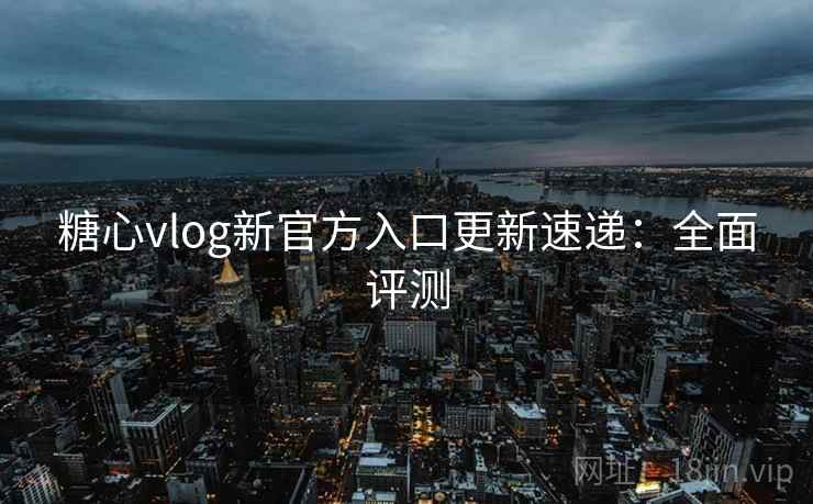 糖心vlog新官方入口更新速递：全面评测