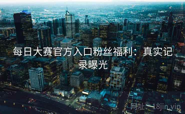 每日大赛官方入口粉丝福利：真实记录曝光