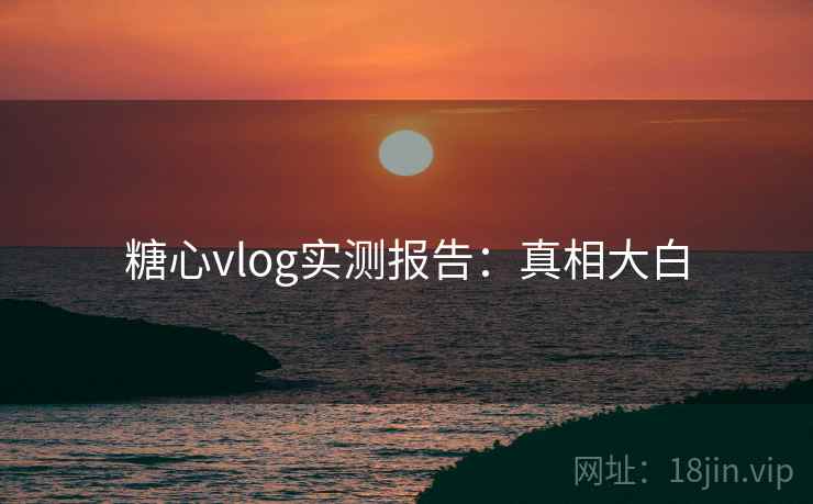 糖心vlog实测报告：真相大白