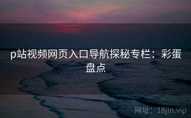 p站视频网页入口导航探秘专栏：彩蛋盘点